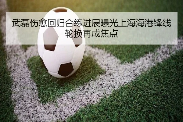 武磊伤愈回归合练进展曝光上海海港锋线轮换再成焦点