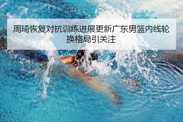 周琦恢复对抗训练进展更新广东男篮内线轮换格局引关注
