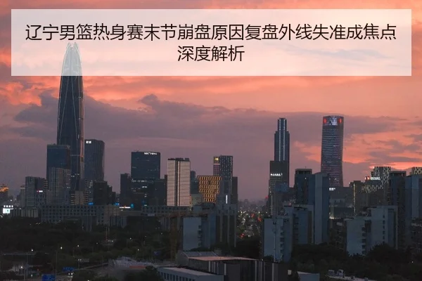 辽宁男篮热身赛末节崩盘原因复盘外线失准成焦点深度解析