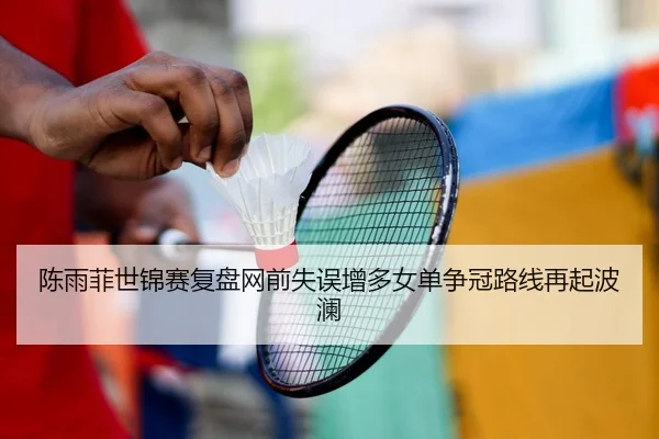 陈雨菲世锦赛复盘网前失误增多女单争冠路线再起波澜